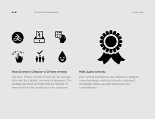 The Power of Visual Communication

The Noun Project

Most Extensive Collection of Diverse symbols

High Quality symbols.

The Noun Project consists of over 30,000 symbols
submitted by a global community of designers. The
symbols represent concepts that are relevant for
everything from the boardroom to the classroom.

Each symbol submitted to the collection undergoes
a rigorous design evaluation based on technical
and design criteria, as well high level of user
comprehension.

 