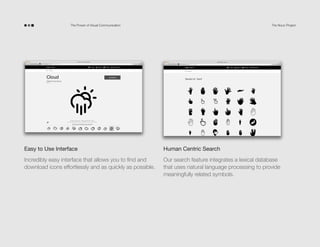 The Power of Visual Communication

The Noun Project

Easy to Use Interface

Human Centric Search

Incredibly easy interface that allows you to find and
download icons effortlessly and as quickly as possible.

Our search feature integrates a lexical database
that uses natural language processing to provide
meaningfully related symbols.

 