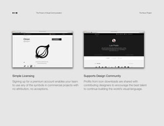 The Power of Visual Communication

The Noun Project

Simple Licensing

Supports Design Community

Signing up for a premium account enables your team
to use any of the symbols in commercial projects with
no attribution, no exceptions.

Profits from icon downloads are shared with
contributing designers to encourage the best talent
to continue building the world’s visual language.

 