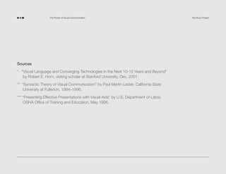 The Power of Visual Communication

Sources
* “Visual Language and Converging Technologies in the Next 10-15 Years and Beyond”
by Robert E. Horn, visiting scholar at Stanford University, Dec. 2001.
** “Syntactic Theory of Visual Communication” by Paul Martin Lester, California State
University at Fullerton, 1994–1996.
*** “Presenting Effective Presentations with Visual Aids” by U.S. Department of Labor,
OSHA Office of Training and Education, May 1996.

The Noun Project

 