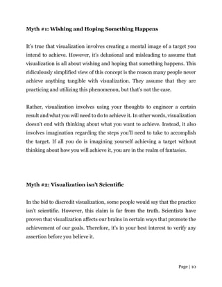 Page | 10
Myth #1: Wishing and Hoping Something Happens
It’s true that visualization involves creating a mental image of a target you
intend to achieve. However, it’s delusional and misleading to assume that
visualization is all about wishing and hoping that something happens. This
ridiculously simplified view of this concept is the reason many people never
achieve anything tangible with visualization. They assume that they are
practicing and utilizing this phenomenon, but that’s not the case.
Rather, visualization involves using your thoughts to engineer a certain
result and what you will need to do to achieve it. In other words, visualization
doesn’t end with thinking about what you want to achieve. Instead, it also
involves imagination regarding the steps you’ll need to take to accomplish
the target. If all you do is imagining yourself achieving a target without
thinking about how you will achieve it, you are in the realm of fantasies.
Myth #2: Visualization isn’t Scientific
In the bid to discredit visualization, some people would say that the practice
isn’t scientific. However, this claim is far from the truth. Scientists have
proven that visualization affects our brains in certain ways that promote the
achievement of our goals. Therefore, it’s in your best interest to verify any
assertion before you believe it.
 