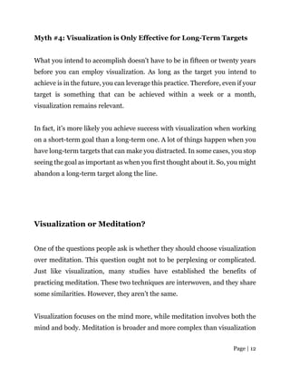 Page | 12
Myth #4: Visualization is Only Effective for Long-Term Targets
What you intend to accomplish doesn’t have to be in fifteen or twenty years
before you can employ visualization. As long as the target you intend to
achieve is in the future, you can leverage this practice. Therefore, even if your
target is something that can be achieved within a week or a month,
visualization remains relevant.
In fact, it’s more likely you achieve success with visualization when working
on a short-term goal than a long-term one. A lot of things happen when you
have long-term targets that can make you distracted. In some cases, you stop
seeing the goal as important as when you first thought about it. So, you might
abandon a long-term target along the line.
Visualization or Meditation?
One of the questions people ask is whether they should choose visualization
over meditation. This question ought not to be perplexing or complicated.
Just like visualization, many studies have established the benefits of
practicing meditation. These two techniques are interwoven, and they share
some similarities. However, they aren’t the same.
Visualization focuses on the mind more, while meditation involves both the
mind and body. Meditation is broader and more complex than visualization
 