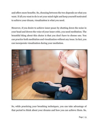 Page | 13
and offers more benefits. So, choosing between the two depends on what you
want. If all you want to do is set your mind right and keep yourself motivated
to achieve your dream, visualization is what you need.
However, if you desire to achieve inner peace by shutting down the noise in
your head and drown the voice of your inner critic, you need meditation. The
beautiful thing about this choice is that you don’t have to choose one. You
can practice both meditation and visualization without any issue. In fact, you
can incorporate visualization during your mediation.
So, while practicing your breathing techniques, you can take advantage of
that period to think about your dreams and how you can achieve them. So,
 