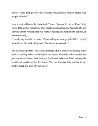 Page | 15
perfect sense that people who leverage visualization recover faster than
people who don’t.
In a report published by New York Times, Olympic freestyle skier, Emily
Cook, detailed her experience after practicing visualization. According to her,
she was able to recover after two years of missing in action due to injuries. In
her own words,
“I would say into the recorder: ‘I’m standing on the top of the hill. I can feel
the wind on the back of my neck. I can hear the crowd…”
She also explained that she takes advantage of this practice to develop a new
trick. According to her, visualization has played a key role in her success and
journey as an athlete. Note that you don’t have to be an athlete to enjoy the
benefits of practicing this technique. You can leverage this practice in any
field to reach the apex of your career.
 
