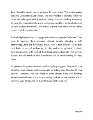 Page | 18
Your thoughts create neural patterns in your brain. The motor cortex
connects visualization and actions. The motor cortex is activated when you
think about doing something, such as raising your arm or taking a few steps
forward. So, imaginations help you to remember and have a mental rehearsal
of your planned movement. The neural pattern your brain creates makes
those events feel real to you.
Basketball players have a strange practice that many people find weird. They
train to improve their accuracy without actually shooting a ball!
Interestingly, they get the desired result. How is that possible? They train
their brain to succeed in shooting. So, they end up being able to replicate
their imaginations with the ball. Your imaginations stimulate your nervous
system, and the result of that stimulation can be mind-blowing in many
cases.
So, you can change the course of your life by designing your future with your
thoughts. Your nervous system responds by linking your thoughts to your
actions. Therefore, you are closer to your dreams when you leverage
visualization techniques. You are envisaging positive events, and you will be
driven to your destination by those thoughts in the long run.
 