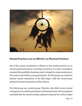 Page | 19
Mental Practices are as Effective as Physical Practices
One of the reasons visualization is effective is that mental practices are as
crucial as physical practices, according to scientists. In a study, investigators
examined the possibility of gaining muscle strength by using mental power.
The study involved thirty young participants. The first group was trained to
perform mental contractions of the little finger, while the second group
performed mental contractions of elbow flexion.
The third group was a control group. Therefore, they didn’t receive mental
training but were asked to participate in all measurements. The investigators
concluded that the mental training employed enhanced the cortical output
 