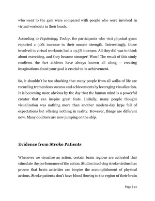Page | 21
who went to the gym were compared with people who were involved in
virtual workouts in their heads.
According to Psychology Today, the participants who visit physical gyms
reported a 30% increase in their muscle strength. Interestingly, those
involved in virtual workouts had a 13.5% increase. All they did was to think
about exercising, and they became stronger! Wow! The result of this study
confirms the fact athletes have always known all along – creating
imaginations about your goal is crucial to its achievement.
So, it shouldn’t be too shocking that many people from all walks of life are
recording tremendous success and achievements by leveraging visualization.
It is becoming more obvious by the day that the human mind is a powerful
creator that can inspire great feats. Initially, many people thought
visualization was nothing more than another modern-day hype full of
expectations but offering nothing in reality. However, things are different
now. Many doubters are now jumping on the ship.
Evidence from Stroke Patients
Whenever we visualize an action, certain brain regions are activated that
stimulate the performance of the action. Studies involving stroke victims has
proven that brain activities can inspire the accomplishment of physical
actions. Stroke patients don’t have blood flowing to the region of their brain
 