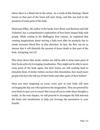 Page | 22
where there is a blood clot in the artery. As a result of this blockage, blood
tissues in that part of the brain will start dying, and this can lead to the
paralysis of some parts of the body.
Srinivasan Pillay, the author of the books Your Brain and Business and Life
Unlocked, has a comprehensive explanation of how brain images help such
people. While writing in his Huffington Post column, he explained that
creating imaginations about moving a limb even after its paralysis due to
stroke increases blood flow in that direction. In fact, the flow can be so
intense that it will diminish the amount of tissue death in that part of the
body. Intriguing, isn’t it?
This claim shows that stroke victims can still be able to keep some parts of
their brain active by leveraging visualization. They might not be able to move
some parts of the body again, but their brains are still working hard to
stimulate them. If stroke victims can have this stimulation, how much more
people who have the full use of their limbs and other parts of their bodies?
Once you start imagining an event, every part of your body will start
envisaging the day you will experience the imagination. They are powered by
your brain to spur you to ensure that you go all out to make those thoughts a
reality. In the next chapter, we will proceed to investigate the link between
the brain and visualization to help you leverage the association to your
benefit.
 