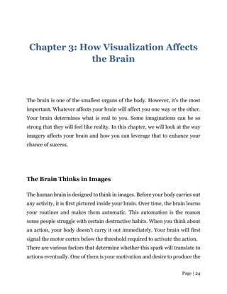 Page | 24
Chapter 3: How Visualization Affects
the Brain
The brain is one of the smallest organs of the body. However, it’s the most
important. Whatever affects your brain will affect you one way or the other.
Your brain determines what is real to you. Some imaginations can be so
strong that they will feel like reality. In this chapter, we will look at the way
imagery affects your brain and how you can leverage that to enhance your
chance of success.
The Brain Thinks in Images
The human brain is designed to think in images. Before your body carries out
any activity, it is first pictured inside your brain. Over time, the brain learns
your routines and makes them automatic. This automation is the reason
some people struggle with certain destructive habits. When you think about
an action, your body doesn’t carry it out immediately. Your brain will first
signal the motor cortex below the threshold required to activate the action.
There are various factors that determine whether this spark will translate to
actions eventually. One of them is your motivation and desire to produce the
 