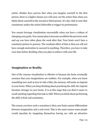 Page | 25
action. Studies have proven that when you imagine yourself in the first
person, there is a higher chance you will carry out the action than when you
think about yourself in the second or third person. It’s also vital to note that
consistency makes the action believable to trigger its performance.
You cannot leverage visualization successfully when you have a culture of
changing your goals. You cannot plan to become an athlete the previous week
and say you have other plans the week after that. Your brain won’t have a
consistent picture to process. The resultant effect of that is that you will not
have enough motivation to succeed in anything. Therefore, you have to take
your time before deciding what you plan to achieve with your life.
Imagination or Reality
One of the reasons visualization is effective is because the brain eventually
assumes that your imaginations are realities. For example, when you learn
something new such as how to ride a bike, the memory will make an imprint
in your brain. When you keep thinking about practicing the skill, the imprint
becomes stronger in your brain. It is at this stage that you find it easier to
recall anything regarding that task or skill. When you think about performing
the skill, it feels real sometimes.
The reason you have such a sensation is that your brain cannot differentiate
between imagination and a real event. This is the same reason some people
would ejaculate by imagining themselves having sex with an attractive
 