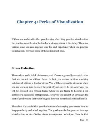 Page | 30
Chapter 4: Perks of Visualization
If there are no benefits that people enjoy when they practice visualization,
the practice cannot enjoy the kind of wide acceptance it has today. There are
various ways you can improve your life and experience when you practice
visualization. Here are some of the commonest ones.
Stress Reduction
The modern world is full of stressors, and it’s now a generally accepted claim
that we cannot do without them. In fact, you cannot achieve anything
substantial without a level of stress. You will be exposed to stressors when
you are working hard to reach the peak of your career. In the same way, you
will be stressed to a certain degree when you are trying to become a top
athlete or a successful entrepreneur. However, you cannot let stress get the
best of you because that won’t be good for your mental and physical health.
Therefore, it’s crucial that you find means of managing your stress level to
keep your body and mind together. The good news is that you can leverage
visualization as an effective stress management technique. How is that
 