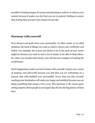 Page | 31
possible? Creating images of success and planning to achieve it reduces your
anxiety because it makes you feel that you are in control. Nothing is scarier
than feeling that you have lost control of your life.
Harmony with yourself
Your dreams and goals show your personality. In other words, in an ideal
situation, the kind of things you want to achieve shows your worldview and
beliefs. For example, the reason you desire to be at the peak of your career
might be because you want to earn a lot of money to be able to help others.
So, when you visualize that dream, you will also have imagery of making the
world better.
Such imaginations make you feel at home with yourself. It gives you a sense
of purpose and self-worth because you feel that you are embarking on a
journey that will establish your personality. Every step you take towards
reaching your destination will make you happy and satisfied because you are
doing something that means a lot to you. This harmony is the reason goal-
setting experts advise people to set targets that fit into the big picture of their
lives.
 