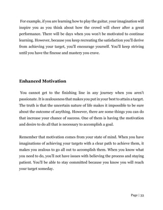 Page | 33
For example, if you are learning how to play the guitar, your imagination will
inspire you as you think about how the crowd will cheer after a great
performance. There will be days when you won’t be motivated to continue
learning. However, because you keep recreating the satisfaction you’ll derive
from achieving your target, you’ll encourage yourself. You’ll keep striving
until you have the finesse and mastery you crave.
Enhanced Motivation
You cannot get to the finishing line in any journey when you aren’t
passionate. It is zealousness that makes you put in your best to attain a target.
The truth is that the uncertain nature of life makes it impossible to be sure
about the outcome of anything. However, there are some things you can do
that increase your chance of success. One of them is having the motivation
and desire to do all that is necessary to accomplish a goal.
Remember that motivation comes from your state of mind. When you have
imaginations of achieving your targets with a clear path to achieve them, it
makes you zealous to go all out to accomplish them. When you know what
you need to do, you’ll not have issues with believing the process and staying
patient. You’ll be able to stay committed because you know you will reach
your target someday.
 