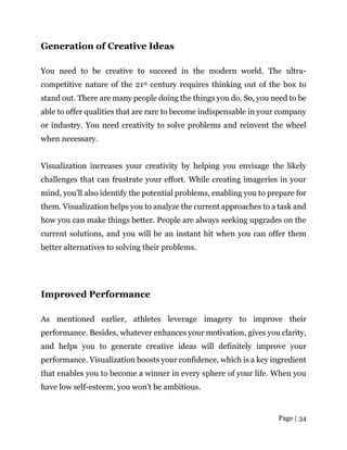 Page | 34
Generation of Creative Ideas
You need to be creative to succeed in the modern world. The ultra-
competitive nature of the 21st century requires thinking out of the box to
stand out. There are many people doing the things you do. So, you need to be
able to offer qualities that are rare to become indispensable in your company
or industry. You need creativity to solve problems and reinvent the wheel
when necessary.
Visualization increases your creativity by helping you envisage the likely
challenges that can frustrate your effort. While creating imageries in your
mind, you’ll also identify the potential problems, enabling you to prepare for
them. Visualization helps you to analyze the current approaches to a task and
how you can make things better. People are always seeking upgrades on the
current solutions, and you will be an instant hit when you can offer them
better alternatives to solving their problems.
Improved Performance
As mentioned earlier, athletes leverage imagery to improve their
performance. Besides, whatever enhances your motivation, gives you clarity,
and helps you to generate creative ideas will definitely improve your
performance. Visualization boosts your confidence, which is a key ingredient
that enables you to become a winner in every sphere of your life. When you
have low self-esteem, you won’t be ambitious.
 