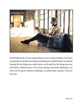 Page | 35
You’ll deliberately set low targets because you’re afraid of failing. You don’t
want people to say that you started something you couldn’t finish. So, instead
of going for the things you really desire, you’ll settle for the things that you
will achieve without stress. If you keep running away from challenges, you
will never be great. Embrace challenges, visualize them, and give it all you
have got.
 