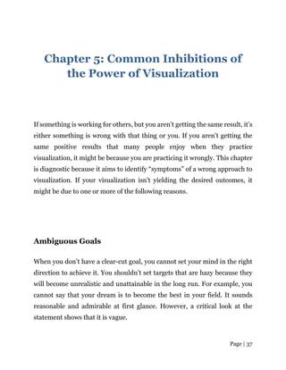 Page | 37
Chapter 5: Common Inhibitions of
the Power of Visualization
If something is working for others, but you aren’t getting the same result, it’s
either something is wrong with that thing or you. If you aren’t getting the
same positive results that many people enjoy when they practice
visualization, it might be because you are practicing it wrongly. This chapter
is diagnostic because it aims to identify “symptoms” of a wrong approach to
visualization. If your visualization isn’t yielding the desired outcomes, it
might be due to one or more of the following reasons.
Ambiguous Goals
When you don’t have a clear-cut goal, you cannot set your mind in the right
direction to achieve it. You shouldn’t set targets that are hazy because they
will become unrealistic and unattainable in the long run. For example, you
cannot say that your dream is to become the best in your field. It sounds
reasonable and admirable at first glance. However, a critical look at the
statement shows that it is vague.
 