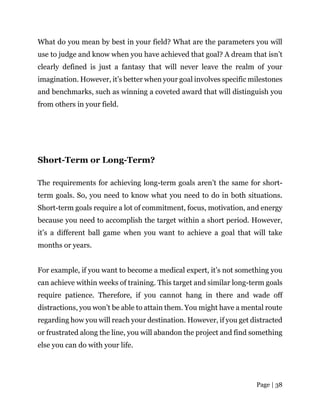 Page | 38
What do you mean by best in your field? What are the parameters you will
use to judge and know when you have achieved that goal? A dream that isn’t
clearly defined is just a fantasy that will never leave the realm of your
imagination. However, it’s better when your goal involves specific milestones
and benchmarks, such as winning a coveted award that will distinguish you
from others in your field.
Short-Term or Long-Term?
The requirements for achieving long-term goals aren’t the same for short-
term goals. So, you need to know what you need to do in both situations.
Short-term goals require a lot of commitment, focus, motivation, and energy
because you need to accomplish the target within a short period. However,
it’s a different ball game when you want to achieve a goal that will take
months or years.
For example, if you want to become a medical expert, it’s not something you
can achieve within weeks of training. This target and similar long-term goals
require patience. Therefore, if you cannot hang in there and wade off
distractions, you won’t be able to attain them. You might have a mental route
regarding how you will reach your destination. However, if you get distracted
or frustrated along the line, you will abandon the project and find something
else you can do with your life.
 
