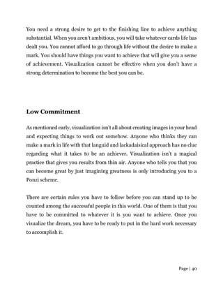 Page | 40
You need a strong desire to get to the finishing line to achieve anything
substantial. When you aren’t ambitious, you will take whatever cards life has
dealt you. You cannot afford to go through life without the desire to make a
mark. You should have things you want to achieve that will give you a sense
of achievement. Visualization cannot be effective when you don’t have a
strong determination to become the best you can be.
Low Commitment
As mentioned early, visualization isn’t all about creating images in your head
and expecting things to work out somehow. Anyone who thinks they can
make a mark in life with that languid and lackadaisical approach has no clue
regarding what it takes to be an achiever. Visualization isn’t a magical
practice that gives you results from thin air. Anyone who tells you that you
can become great by just imagining greatness is only introducing you to a
Ponzi scheme.
There are certain rules you have to follow before you can stand up to be
counted among the successful people in this world. One of them is that you
have to be committed to whatever it is you want to achieve. Once you
visualize the dream, you have to be ready to put in the hard work necessary
to accomplish it.
 