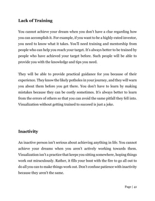 Page | 41
Lack of Training
You cannot achieve your dream when you don’t have a clue regarding how
you can accomplish it. For example, if you want to be a highly-rated investor,
you need to know what it takes. You’ll need training and mentorship from
people who can help you reach your target. It’s always better to be trained by
people who have achieved your target before. Such people will be able to
provide you with the knowledge and tips you need.
They will be able to provide practical guidance for you because of their
experience. They know the likely potholes in your journey, and they will warn
you about them before you get there. You don’t have to learn by making
mistakes because they can be costly sometimes. It’s always better to learn
from the errors of others so that you can avoid the same pitfall they fell into.
Visualization without getting trained to succeed is just a joke.
Inactivity
An inactive person isn’t serious about achieving anything in life. You cannot
achieve your dreams when you aren’t actively working towards them.
Visualization isn’t a practice that keeps you sitting somewhere, hoping things
work out miraculously. Rather, it fills your boot with the fire to go all out to
do all you can to make things work out. Don’t confuse patience with inactivity
because they aren’t the same.
 