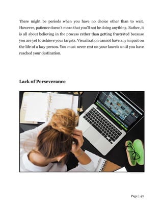Page | 42
There might be periods when you have no choice other than to wait.
However, patience doesn’t mean that you’ll not be doing anything. Rather, it
is all about believing in the process rather than getting frustrated because
you are yet to achieve your targets. Visualization cannot have any impact on
the life of a lazy person. You must never rest on your laurels until you have
reached your destination.
Lack of Perseverance
 