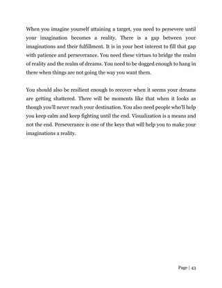 Page | 43
When you imagine yourself attaining a target, you need to persevere until
your imagination becomes a reality. There is a gap between your
imaginations and their fulfillment. It is in your best interest to fill that gap
with patience and perseverance. You need these virtues to bridge the realm
of reality and the realm of dreams. You need to be dogged enough to hang in
there when things are not going the way you want them.
You should also be resilient enough to recover when it seems your dreams
are getting shattered. There will be moments like that when it looks as
though you’ll never reach your destination. You also need people who’ll help
you keep calm and keep fighting until the end. Visualization is a means and
not the end. Perseverance is one of the keys that will help you to make your
imaginations a reality.
 