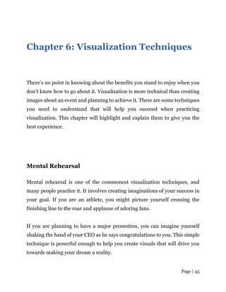 Page | 45
Chapter 6: Visualization Techniques
There’s no point in knowing about the benefits you stand to enjoy when you
don’t know how to go about it. Visualization is more technical than creating
images about an event and planning to achieve it. There are some techniques
you need to understand that will help you succeed when practicing
visualization. This chapter will highlight and explain them to give you the
best experience.
Mental Rehearsal
Mental rehearsal is one of the commonest visualization techniques, and
many people practice it. It involves creating imaginations of your success in
your goal. If you are an athlete, you might picture yourself crossing the
finishing line to the roar and applause of adoring fans.
If you are planning to have a major promotion, you can imagine yourself
shaking the hand of your CEO as he says congratulations to you. This simple
technique is powerful enough to help you create visuals that will drive you
towards making your dream a reality.
 