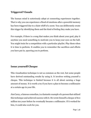 Page | 46
Triggered Visuals
The human mind is notoriously adept at connecting experiences together.
That is why you can experience a flood of emotions after a powerful memory
has been triggered due to a faint whiff of a scent. You can deliberately create
this trigger by identifying them and the kind of feeling they make you have.
For example, if there is a song that makes you think about your goal, play it
anytime you need something to motivate you to keep your eyes on the ball.
You might train for a competition with a particular playlist. Play them when
it is time to perform. It enables you to remember the sacrifices and efforts
you have put in, spurring you to perform.
Issue yourself Cheque
This visualization technique is not as common as the rest, but some people
have derived outstanding results by using it. It involves writing yourself a
cheque. This technique is limited because it is all about earning a huge
amount of money. It is worth a try if you have a plan to become a millionaire
at a certain age in your life.
Jim Carey, a famous comedian, is a fantastic example of a person that utilized
this technique and achieved success with it. He wrote himself a cheque of $10
million ten years before he eventually became a millionaire. If it worked for
him, it could also work for you.
 