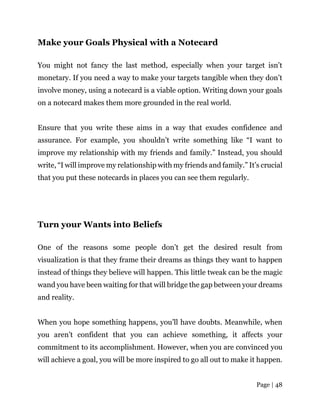 Page | 48
Make your Goals Physical with a Notecard
You might not fancy the last method, especially when your target isn’t
monetary. If you need a way to make your targets tangible when they don’t
involve money, using a notecard is a viable option. Writing down your goals
on a notecard makes them more grounded in the real world.
Ensure that you write these aims in a way that exudes confidence and
assurance. For example, you shouldn’t write something like “I want to
improve my relationship with my friends and family.” Instead, you should
write, “I will improve my relationship with my friends and family.” It’s crucial
that you put these notecards in places you can see them regularly.
Turn your Wants into Beliefs
One of the reasons some people don’t get the desired result from
visualization is that they frame their dreams as things they want to happen
instead of things they believe will happen. This little tweak can be the magic
wand you have been waiting for that will bridge the gap between your dreams
and reality.
When you hope something happens, you’ll have doubts. Meanwhile, when
you aren’t confident that you can achieve something, it affects your
commitment to its accomplishment. However, when you are convinced you
will achieve a goal, you will be more inspired to go all out to make it happen.
 