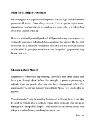 Page | 50
Plan for Multiple Outcomes
It’s always good to stay positive and expectant that you’ll get the kind of result
you desire. However, it’s not always the case. If you are preparing for a race,
regardless of your training and preparation, you might either win or lose. You
should see yourself winning.
However, what will you do if you lose? Will you walk away in annoyance, or
will you be gracious in defeat and still congratulate the winner? The fact that
you didn’t win a particular competition doesn’t mean that you will not win
another time. So, plan your reactions in case things don’t go your way long
before the event.
Choose a Role Model
Regardless of what you’re experiencing, there have been other people that
have gone through them before. For example, if you’re experiencing a
setback, there are people who have also been disappointed before. For
example, Steve Jobs was famously ousted from Apple. How was he able to
recover?
Visualization isn’t only for creating dreams and achieving them. It can also
be used to recover after a setback. Think about someone who has gone
through this same path in the past. Find out how he or she was able to turn
things around and form your thoughts around that.
 