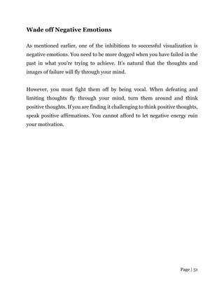 Page | 51
Wade off Negative Emotions
As mentioned earlier, one of the inhibitions to successful visualization is
negative emotions. You need to be more dogged when you have failed in the
past in what you’re trying to achieve. It’s natural that the thoughts and
images of failure will fly through your mind.
However, you must fight them off by being vocal. When defeating and
limiting thoughts fly through your mind, turn them around and think
positive thoughts. If you are finding it challenging to think positive thoughts,
speak positive affirmations. You cannot afford to let negative energy ruin
your motivation.
 
