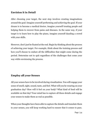 Page | 54
Envision it in Detail
After choosing your target, the next step involves creating imaginations
around the goal. Imagine yourself performing and achieving the goal. If your
dream is to become a medical doctor, imagine yourself treating people and
helping them to recover from pains and diseases. In the same way, if your
target is to learn how to play the piano, imagine yourself dazzling a crowd
with your skills.
However, don’t just be fixated at the end. Begin by thinking about the process
of achieving your target. For example, think about the training process and
how you’ll choose to endure all the difficulties that might come during the
period. Determine not to quit regardless of the challenges that come your
way while envisioning the process.
Employ all your Senses
All your senses have to be involved during visualization. You will engage your
sense of smell, sight, sound, taste, and feel. What will you be wearing on your
graduation day? How will it feel on your body? What kind of food will be
available on that day? Your mind has to capture all these details and engage
your senses to make them as real as possible.
When your thoughts have been able to capture the details and translate them
to your senses, you will keep working hard to ensure that it comes to pass.
 