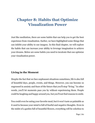 Page | 60
Chapter 8: Habits that Optimize
Visualization Power
Just like meditation, there are some habits that can help you to get the best
experience from visualization. Earlier, we have highlighted some things that
can inhibit your ability to use imagery. In this final chapter, we will explore
the habits that can increase your ability to leverage imagination to achieve
your dreams. Below are some habits you need to inculcate that can optimize
your visualization power.
Living in the Moment
Despite the fact that we face unpleasant situations sometimes, life is also full
of beautiful days, people, events, and things. However, you can become so
engrossed in anxiety and fears of the future that you’ll stop “living.” In other
words, you’ll let moments pass you by without experiencing them. People
could be laughing and happy around you, but you’ll not find reasons to smile.
You could even be eating your favorite meal, but it won’t taste as palatable as
it used to because your mind is full of fearful and negative thoughts. Even in
the midst of a garden full of beautiful flowers, everything will be colorless to
 