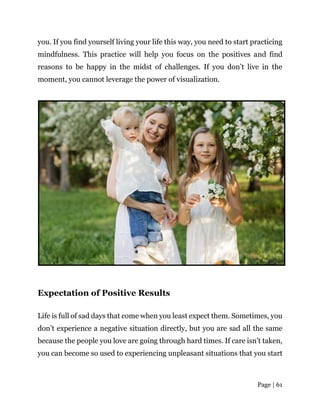 Page | 61
you. If you find yourself living your life this way, you need to start practicing
mindfulness. This practice will help you focus on the positives and find
reasons to be happy in the midst of challenges. If you don’t live in the
moment, you cannot leverage the power of visualization.
Expectation of Positive Results
Life is full of sad days that come when you least expect them. Sometimes, you
don’t experience a negative situation directly, but you are sad all the same
because the people you love are going through hard times. If care isn’t taken,
you can become so used to experiencing unpleasant situations that you start
 