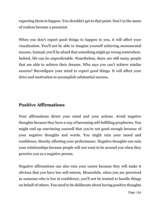 Page | 62
expecting them to happen. You shouldn’t get to that point. Don’t in the name
of realism become a pessimist.
When you don’t expect good things to happen to you, it will affect your
visualization. You’ll not be able to imagine yourself achieving monumental
success. Instead, you’ll be afraid that something might go wrong somewhere.
Indeed, life can be unpredictable. Nonetheless, there are still many people
that are able to achieve their dreams. Who says you can’t achieve similar
success? Reconfigure your mind to expect good things. It will affect your
drive and motivation to accomplish substantial success.
Positive Affirmations
Your affirmations direct your mind and your actions. Avoid negative
thoughts because they have a way of becoming self-fulfilling prophecies. You
might end up convincing yourself that you’re not good enough because of
your negative thoughts and words. You might ruin your mood and
confidence, thereby affecting your performance. Negative thoughts can ruin
your relationships because people will not want to be around you when they
perceive you as a negative person.
Negative affirmations can also ruin your career because they will make it
obvious that you have low self-esteem. Meanwhile, when you are perceived
as someone who is low in confidence, you’ll not be trusted to handle things
on behalf of others. You need to be deliberate about having positive thoughts
 