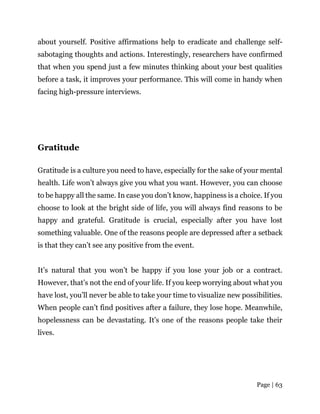 Page | 63
about yourself. Positive affirmations help to eradicate and challenge self-
sabotaging thoughts and actions. Interestingly, researchers have confirmed
that when you spend just a few minutes thinking about your best qualities
before a task, it improves your performance. This will come in handy when
facing high-pressure interviews.
Gratitude
Gratitude is a culture you need to have, especially for the sake of your mental
health. Life won’t always give you what you want. However, you can choose
to be happy all the same. In case you don’t know, happiness is a choice. If you
choose to look at the bright side of life, you will always find reasons to be
happy and grateful. Gratitude is crucial, especially after you have lost
something valuable. One of the reasons people are depressed after a setback
is that they can’t see any positive from the event.
It’s natural that you won’t be happy if you lose your job or a contract.
However, that’s not the end of your life. If you keep worrying about what you
have lost, you’ll never be able to take your time to visualize new possibilities.
When people can’t find positives after a failure, they lose hope. Meanwhile,
hopelessness can be devastating. It’s one of the reasons people take their
lives.
 