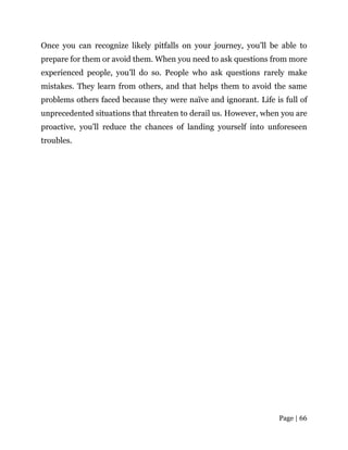Page | 66
Once you can recognize likely pitfalls on your journey, you’ll be able to
prepare for them or avoid them. When you need to ask questions from more
experienced people, you’ll do so. People who ask questions rarely make
mistakes. They learn from others, and that helps them to avoid the same
problems others faced because they were naïve and ignorant. Life is full of
unprecedented situations that threaten to derail us. However, when you are
proactive, you’ll reduce the chances of landing yourself into unforeseen
troubles.
 