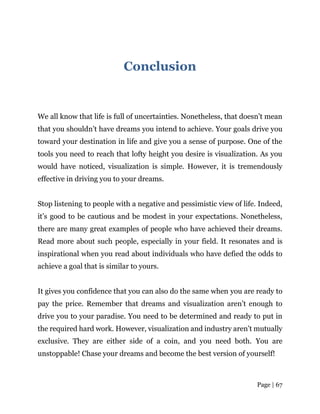 Page | 67
Conclusion
We all know that life is full of uncertainties. Nonetheless, that doesn’t mean
that you shouldn’t have dreams you intend to achieve. Your goals drive you
toward your destination in life and give you a sense of purpose. One of the
tools you need to reach that lofty height you desire is visualization. As you
would have noticed, visualization is simple. However, it is tremendously
effective in driving you to your dreams.
Stop listening to people with a negative and pessimistic view of life. Indeed,
it’s good to be cautious and be modest in your expectations. Nonetheless,
there are many great examples of people who have achieved their dreams.
Read more about such people, especially in your field. It resonates and is
inspirational when you read about individuals who have defied the odds to
achieve a goal that is similar to yours.
It gives you confidence that you can also do the same when you are ready to
pay the price. Remember that dreams and visualization aren’t enough to
drive you to your paradise. You need to be determined and ready to put in
the required hard work. However, visualization and industry aren’t mutually
exclusive. They are either side of a coin, and you need both. You are
unstoppable! Chase your dreams and become the best version of yourself!
 