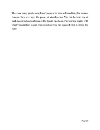 Page | 7
There are many great examples of people who have achieved tangible success
because they leveraged the power of visualization. You can become one of
such people when you leverage the tips in this book. The journey begins with
what visualization is and ends with how you can succeed with it. Enjoy the
ride!
 