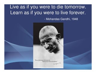 Live as if you were to die tomorrow.
Learn as if you were to live forever.
                - Mohandas Gandhi, 1948
 