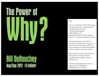 The Power of

Why ?
                        Note:

                        This is a combination of three talks I gave
                        in a three week span in Aug/Sep 2012:
                        - UX Week (San Francisco)
                        - UX Australia (Brisbane)
                        - RMIT (Melbourne)
                        Naturally, this talk evolved in between
                        each run. This version combines all three.

                        The live presentation uses a lot of
                        animations to augment the story. Since
                        animations don’t translate to PDF, this
                        version attempts to recreate the essence
                        of the live version with static screens.

                        Boxes like this include things I said, but
                        didn’t appear in the live versions.



Bill DeRouchey          Consider them as speaker notes or
                        talking points.

                        I’d love to keep expanding on this, so

Aug/Sep 2012 @billder   please send any feedback to
                        billder@gmail.com. Thanks!
 