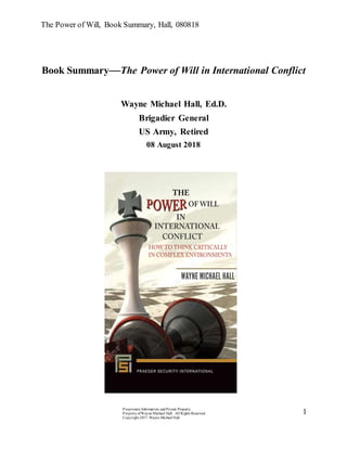 The Power of Will, Book Summary, Hall, 080818
Proprietary Information and Private Property.
Property ofWayne Michael Hall. All Rights Reserved.
Copyright 2017, Wayne Michael Hall
1
Book Summary—The Power of Will in International Conflict
Wayne Michael Hall, Ed.D.
Brigadier General
US Army, Retired
08 August 2018
 