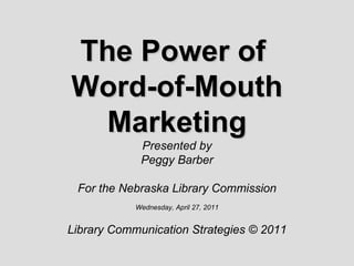 The Power of  Word-of-Mouth Marketing Presented by Peggy Barber For the Nebraska Library Commission Wednesday, April 27, 2011 Library Communication Strategies © 2011 