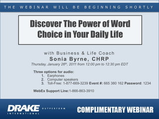 T H E   W E B I N A R     W I L L     B E   B E G I N N I N G        S H O R T L Y




            Discover The Power of Word
              Choice in Your Daily Life
                    with Business & Life Coach
                        Sonia Byrne, CHRP
             Thursday, January 26th, 2011 from 12:00 pm to 12:30 pm EDT

              Three options for audio:
                  1. Earphones
                  2. Computer speakers
                  3. Toll-Free: 1-877-669-3239 Event #: 665 380 162 Password: 1234

              WebEx Support Line:1-866-863-3910
 