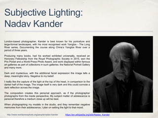 Subjective Lighting:
Nadav Kander
London-based photographer, Kander is best known for his portraiture and
large-format landscapes, with his most recognised work Yangtze - The Long
River series. Documenting the course along China’s Yangtze River over a
period of three years.
Producing many books, had his worked exhibited universally, received an
Honorary Fellowship from the Royal Photographic Society in 2015, won the
Prix Picket and a World Press Photo Award, and work displayed within famous
art galleries as part of collections in such galleries: the National Portrait Gallery
and many more.
Dark and mysterious, with the additional facial expression the image tells a
deep, meaningful story. Negative to my belief.
I really like the capture of the light at the top of the head, in comparison to the
darker half of the image. The image itself is very dark and this could connote a
dark reflection across the image.
The composition creates this personal approach, as if the photographer
photographs from the inside perspective. My subject matter of adolescence is
personal therefore a medium close up will be best.
When photographing my models in the studio, and they remember negative
memories from their adolescence, I plan on setting the light to that mood.
https://en.wikipedia.org/wiki/Nadav_Kanderhttp://www.worldpressphoto.org/people/nadav-kander
 