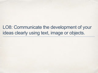 LO8: Communicate the development of your
ideas clearly using text, image or objects.
 