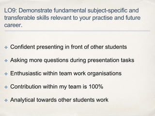 LO9: Demonstrate fundamental subject-specific and
transferable skills relevant to your practise and future
career.
✤ Confident presenting in front of other students
✤ Asking more questions during presentation tasks
✤ Enthusiastic within team work organisations
✤ Contribution within my team is 100%
✤ Analytical towards other students work
 