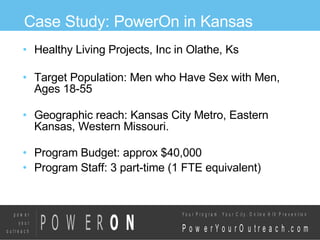 Case Study: PowerOn in Kansas Healthy Living Projects, Inc in Olathe, Ks Target Population: Men who Have Sex with Men, Ages 18-55 Geographic reach: Kansas City Metro, Eastern Kansas, Western Missouri. Program Budget: approx $40,000 Program Staff: 3 part-time (1 FTE equivalent)‏ 