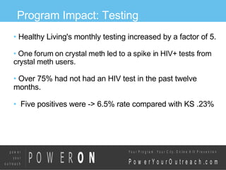 Program Impact: Testing Healthy Living's monthly testing increased by a factor of 5. One forum on crystal meth led to a spike in HIV+ tests from crystal meth users.  Over 75% had not had an HIV test in the past twelve months. Five positives were -> 6.5% rate compared with KS .23% 