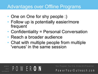 Advantages over Offline Programs One on One for shy people :)‏ Follow up is potentially easier/more frequent Confidentiality = Personal Conversation Reach a broader audience Chat with multiple people from multiple 'venues' in the same session 