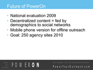 Future of PowerOn National evaluation 2009 Decentralized content = fed by demographics to social networks Mobile phone version for offline outreach Goal: 250 agency sites 2010 